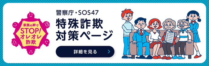 警察庁ウェブサイト内特設ページ「警察庁・SOS47特殊詐欺対策ページ」（外部リンク・新しいウインドウで開きます）