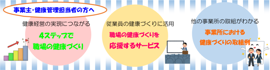 事業主、健康管理担当者の方へ健康経営の実現につながる4ステップで職場の健康づくり、従業員の健康づくりに活用職場の健康づくりを応援するサービス、他の事業所の取組がわかる事業所における健康づくりの取組例