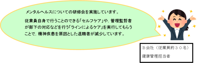 B会社（従業員約30名）健康管理担当者コメント：メンタルヘルスについての研修会を実施しています。従業員自身で行うことのできる「セルフケア」や管理監督者が部下の対応などを行う「ラインによるケア」を実行してもらうことで、精神疾患を原因とした退職者が減少しています。