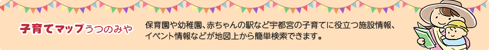 子育てマップうつのみや　保育園や幼稚園、赤ちゃんの駅など宇都宮市の子育てに役立つ施設情報、イベント情報などが地図上から簡単検索できます。（外部リンク・新しいウインドウで開きます）