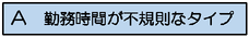 図：A 勤務時間が不規則なタイプ